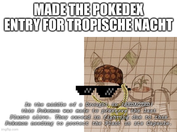 finaly | MADE THE POKEDEX ENTRY FOR TROPISCHE NACHT; In the middle of a Drought in (REDACTED) this Pokemon was made to preserve the last Plants alive. They exceed in fighting due to this Pokemon needing to protect the Plant in its Capsule. | made w/ Imgflip meme maker