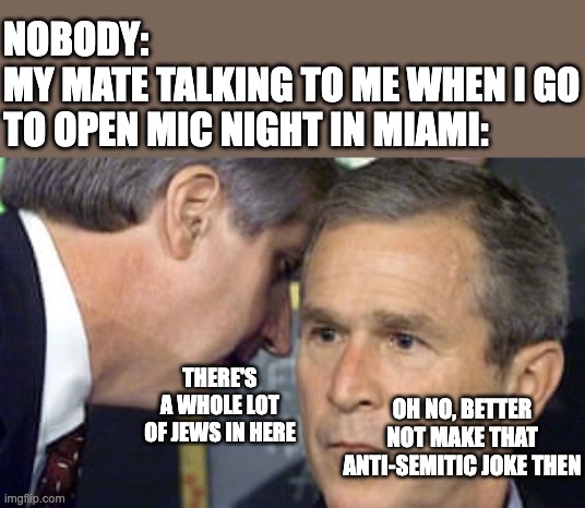 George Bush 9/11 | NOBODY:
MY MATE TALKING TO ME WHEN I GO TO OPEN MIC NIGHT IN MIAMI:; THERE'S A WHOLE LOT OF JEWS IN HERE; OH NO, BETTER NOT MAKE THAT ANTI-SEMITIC JOKE THEN | image tagged in george bush 9/11,jew,comedy,open mic,miam,floria | made w/ Imgflip meme maker