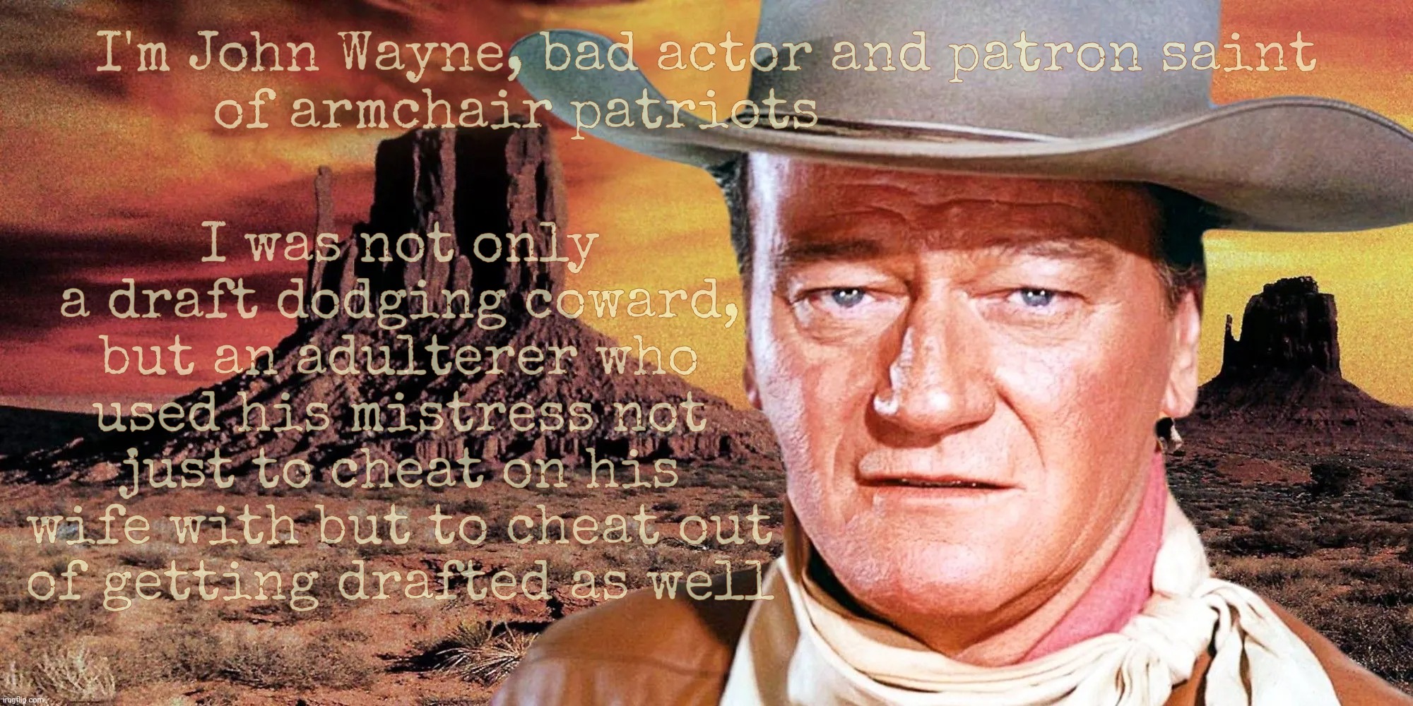 John Wayne was a cheating draft dodging coward who had Marlena Dietrich get him to be deferred from fighting in WWII | I'm John Wayne, bad actor and patron saint
of armchair patriots; I was not only a draft dodging coward, but an adulterer who used his mistress not just to cheat on his wife with but to cheat out
of getting drafted as well | image tagged in john wayne,draft dodger,adulterer,cheater,faker,fake patriot | made w/ Imgflip meme maker