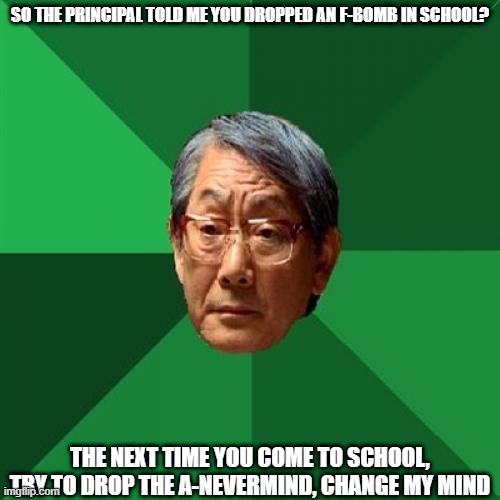 When you cussed at school but you are Asian | SO THE PRINCIPAL TOLD ME YOU DROPPED AN F-BOMB IN SCHOOL? THE NEXT TIME YOU COME TO SCHOOL, TRY TO DROP THE A-NEVERMIND, CHANGE MY MIND | image tagged in memes,high expectations asian father | made w/ Imgflip meme maker