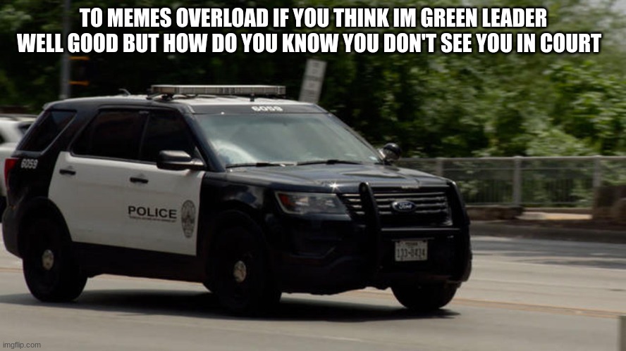 police car | TO MEMES OVERLOAD IF YOU THINK IM GREEN LEADER WELL GOOD BUT HOW DO YOU KNOW YOU DON'T SEE YOU IN COURT | image tagged in police car | made w/ Imgflip meme maker