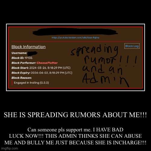 Report her | SHE IS SPREADING RUMORS ABOUT ME!!! | Can someone pls support me. I HAVE BAD LUCK NOW!!! THIS ADMIN THINKS SHE CAN ABUSE ME AND BULLY ME JUS | image tagged in funny,demotivationals | made w/ Imgflip demotivational maker