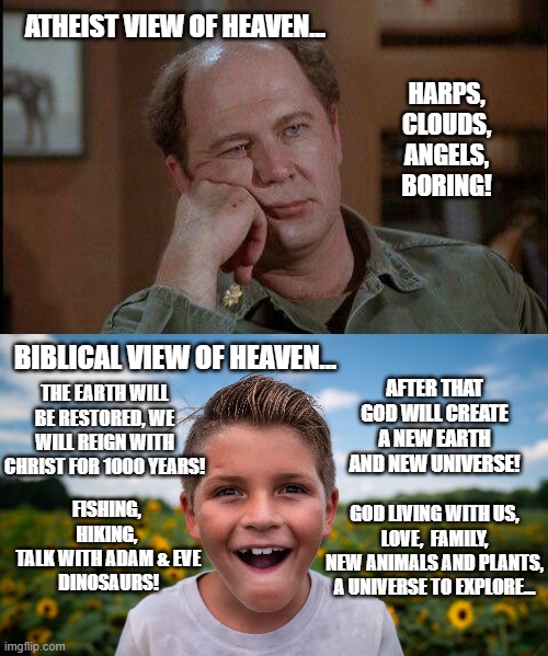 I wouldn't want the Atheist's Heaven either. | ATHEIST VIEW OF HEAVEN... HARPS, CLOUDS, ANGELS, BORING! BIBLICAL VIEW OF HEAVEN... AFTER THAT GOD WILL CREATE A NEW EARTH AND NEW UNIVERSE! THE EARTH WILL BE RESTORED, WE WILL REIGN WITH CHRIST FOR 1000 YEARS! FISHING, 
HIKING, 
TALK WITH ADAM & EVE
DINOSAURS! GOD LIVING WITH US,
LOVE,  FAMILY,
NEW ANIMALS AND PLANTS,
A UNIVERSE TO EXPLORE... | image tagged in atheism,christianity,holy bible,expectation vs reality,hope | made w/ Imgflip meme maker