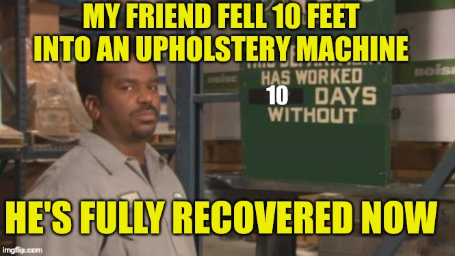 Darryl this department has worked zero days without an accident | MY FRIEND FELL 10 FEET INTO AN UPHOLSTERY MACHINE; 10; HE'S FULLY RECOVERED NOW | image tagged in darryl this department has worked zero days without an accident | made w/ Imgflip meme maker