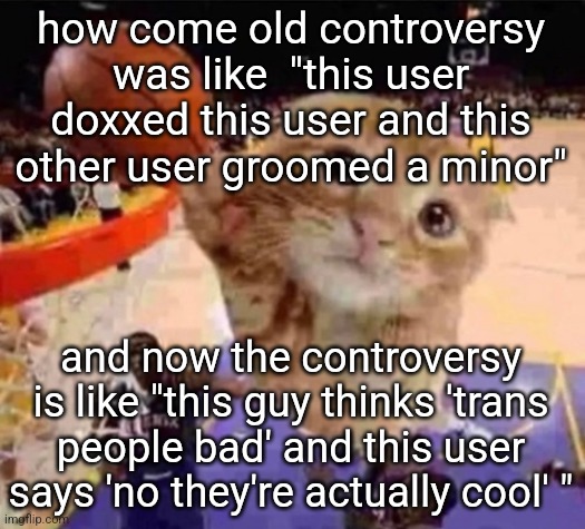 is msmg becoming less mature | how come old controversy was like  "this user doxxed this user and this other user groomed a minor"; and now the controversy is like "this guy thinks 'trans people bad' and this user says 'no they're actually cool' " | image tagged in ballin cat | made w/ Imgflip meme maker
