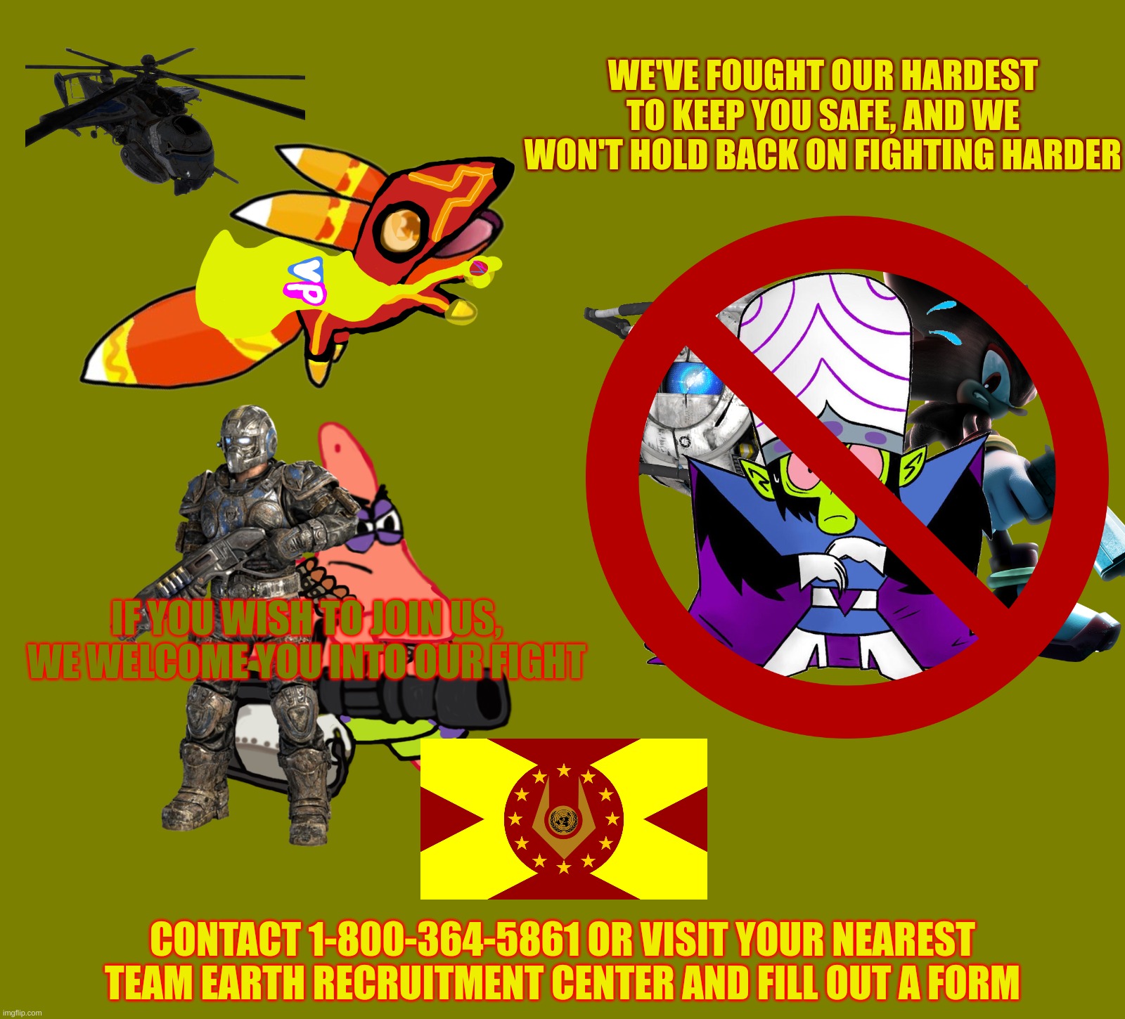 Team Earth Recruitment Call | WE'VE FOUGHT OUR HARDEST TO KEEP YOU SAFE, AND WE WON'T HOLD BACK ON FIGHTING HARDER; IF YOU WISH TO JOIN US, WE WELCOME YOU INTO OUR FIGHT; CONTACT 1-800-364-5861 OR VISIT YOUR NEAREST TEAM EARTH RECRUITMENT CENTER AND FILL OUT A FORM | made w/ Imgflip meme maker