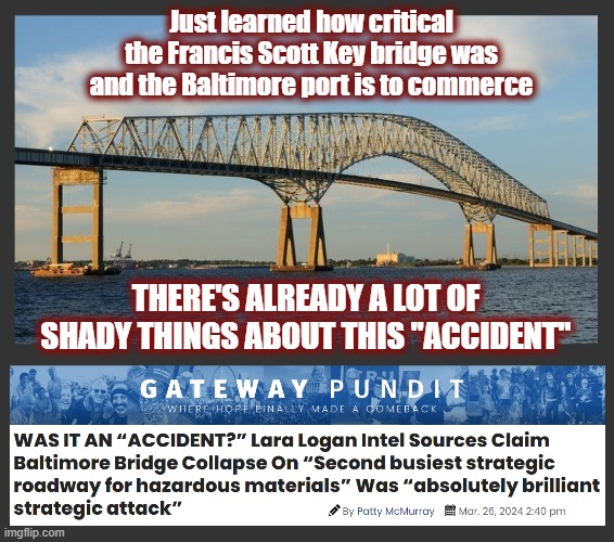 How could they honestly come out so fast saying it wasn't an attack? | Just learned how critical the Francis Scott Key bridge was and the Baltimore port is to commerce; THERE'S ALREADY A LOT OF SHADY THINGS ABOUT THIS "ACCIDENT" | image tagged in baltimore,baltimore port,baltimore bridge,false flag,silent war | made w/ Imgflip meme maker