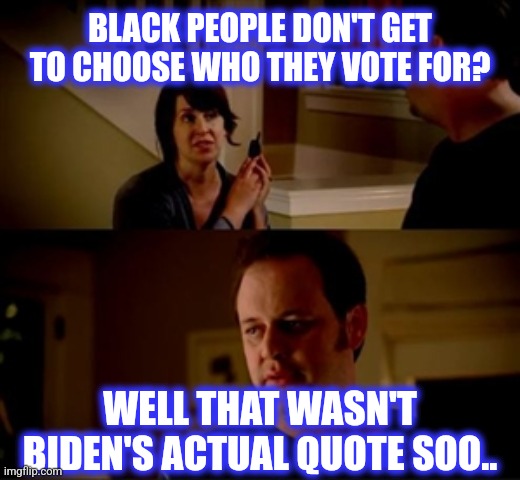Jake from state farm | BLACK PEOPLE DON'T GET TO CHOOSE WHO THEY VOTE FOR? WELL THAT WASN'T BIDEN'S ACTUAL QUOTE SOO.. | image tagged in jake from state farm | made w/ Imgflip meme maker