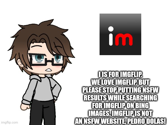 I is for Imgflip | I IS FOR IMGFLIP.
WE LOVE IMGFLIP. BUT PLEASE STOP PUTTING NSFW RESULTS WHILE SEARCHING FOR IMGFLIP ON BING IMAGES. IMGFLIP IS NOT AN NSFW WEBSITE, PEDRO DOLAS! | image tagged in pop up school 2,pus2,x is for x,male cara,imgflip,memes | made w/ Imgflip meme maker