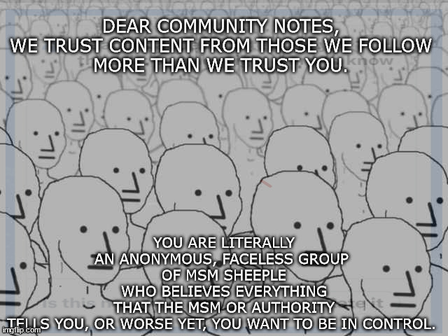 censorship | YOU ARE LITERALLY AN ANONYMOUS, FACELESS GROUP 
OF MSM SHEEPLE WHO BELIEVES EVERYTHING THAT THE MSM OR AUTHORITY TELLS YOU, OR WORSE YET, YOU WANT TO BE IN CONTROL. DEAR COMMUNITY NOTES, 

WE TRUST CONTENT FROM THOSE WE FOLLOW 
MORE THAN WE TRUST YOU. | image tagged in twitter | made w/ Imgflip meme maker