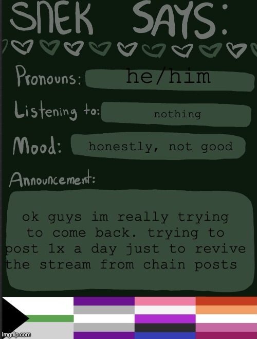 i love all of you smmm | he/him; nothing; honestly, not good; ok guys im really trying to come back. trying to post 1x a day just to revive the stream from chain posts | image tagged in sneks announcement temp | made w/ Imgflip meme maker