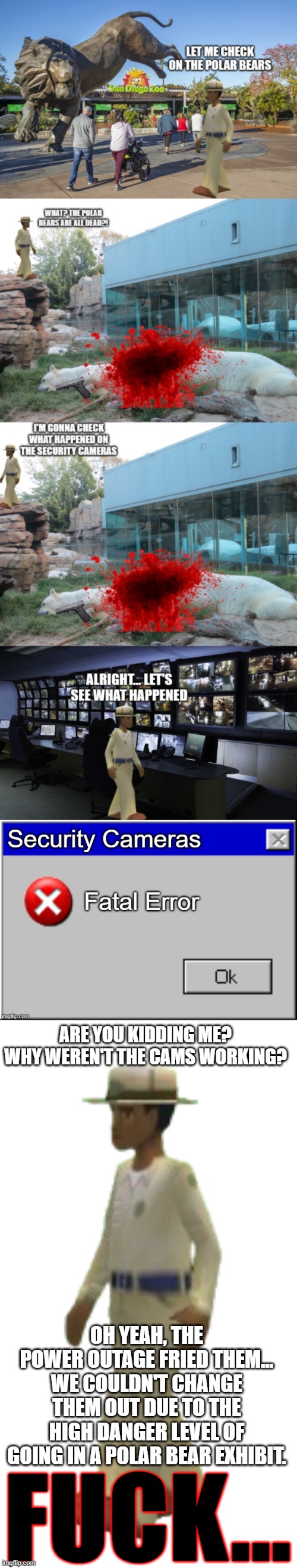 Fatal Error | ARE YOU KIDDING ME? WHY WEREN'T THE CAMS WORKING? OH YEAH, THE POWER OUTAGE FRIED THEM... WE COULDN'T CHANGE THEM OUT DUE TO THE HIGH DANGER LEVEL OF GOING IN A POLAR BEAR EXHIBIT. FUCK... | image tagged in zookeeper zoo tycoon 2 | made w/ Imgflip meme maker