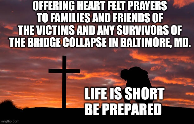 Kneeling before the cross | OFFERING HEART FELT PRAYERS TO FAMILIES AND FRIENDS OF THE VICTIMS AND ANY SURVIVORS OF THE BRIDGE COLLAPSE IN BALTIMORE, MD. LIFE IS SHORT
BE PREPARED | image tagged in kneeling before the cross | made w/ Imgflip meme maker