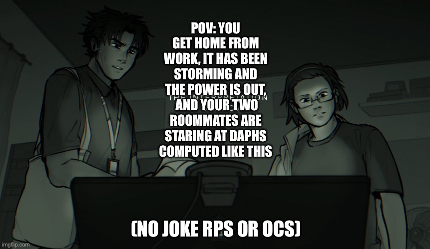 Something is off… | POV: YOU GET HOME FROM WORK, IT HAS BEEN STORMING AND THE POWER IS OUT,  AND YOUR TWO ROOMMATES ARE STARING AT DAPHS COMPUTED LIKE THIS; (NO JOKE RPS OR OCS) | image tagged in idk | made w/ Imgflip meme maker