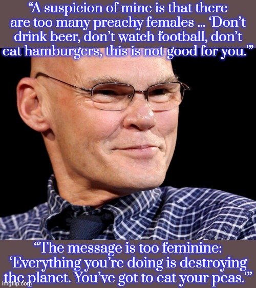 Is Carville your ideal Democrat? | “A suspicion of mine is that there are too many preachy females … ‘Don’t drink beer, don’t watch football, don’t eat hamburgers, this is not good for you.'”; “The message is too feminine: ‘Everything you’re doing is destroying the planet. You’ve got to eat your peas.'” | image tagged in jimmy,democratic party,sexist,misogyny,scooby doo mask reveal,uncomfortable truth skeletor | made w/ Imgflip meme maker