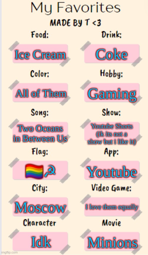 I couldn't find a good title so I just posted it like this... | Coke; Ice Cream; Gaming; All of Them; Two Oceans in Between Us; Youtube Shorts
(ik its not a show but i like it); 🏳‍🌈☭; Youtube; Moscow; I love them equally; Idk; Minions | image tagged in my favorites made by t,memes,funny,lgbtq,why are you reading the tags | made w/ Imgflip meme maker