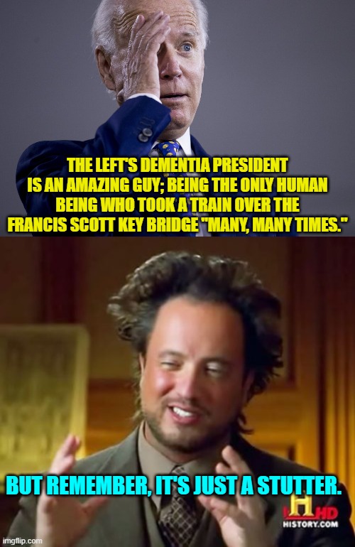 Joe Biden essentially memes himself . . . as do his leftist supporters, for that matter. | THE LEFT'S DEMENTIA PRESIDENT IS AN AMAZING GUY; BEING THE ONLY HUMAN BEING WHO TOOK A TRAIN OVER THE FRANCIS SCOTT KEY BRIDGE "MANY, MANY TIMES."; BUT REMEMBER, IT'S JUST A STUTTER. | image tagged in yep | made w/ Imgflip meme maker