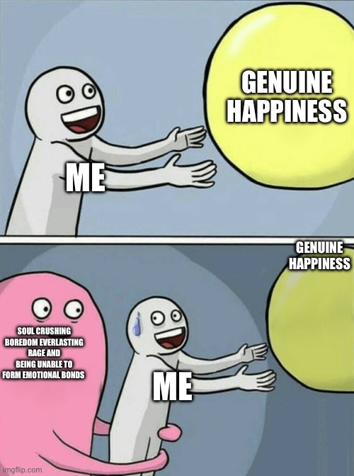 Running Away Balloon Meme | GENUINE HAPPINESS; ME; GENUINE HAPPINESS; SOUL CRUSHING BOREDOM EVERLASTING RAGE AND BEING UNABLE TO FORM EMOTIONAL BONDS; ME | image tagged in memes,running away balloon | made w/ Imgflip meme maker