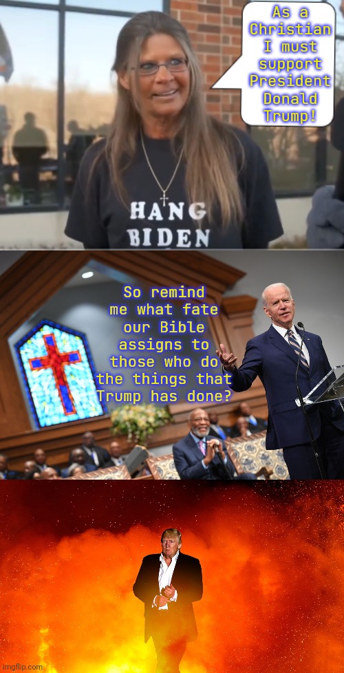 Matthew 19:24 | As a
Christian
I must
support
President
Donald
Trump! So remind me what fate our Bible assigns to those who do the things that Trump has done? | image tagged in maga moron,joe biden catholic,trump in hell,ten commandments,seven deadly sins,heresy | made w/ Imgflip meme maker