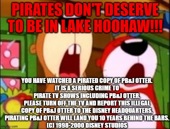 PB&J Otter anti piracy screen | PIRATES DON'T DESERVE TO BE IN LAKE HOOHAW!!! YOU HAVE WATCHED A PIRATED COPY OF PB&J OTTER.
IT IS A SERIOUS CRIME TO PIRATE TV SHOWS INCLUDING PB&J OTTER.
PLEASE TURN OFF THE TV AND REPORT THIS ILLEGAL COPY OF PB&J OTTER TO THE DISNEY HEADQUARTERS.
PIRATING PB&J OTTER WILL LAND YOU 10 YEARS BEHIND THE BARS.
(C) 1998-2000 DISNEY STUDIOS | image tagged in pbj otter,anti piracy,anti piracy screen,disney,disney anti piracy,fake anti piracy | made w/ Imgflip meme maker