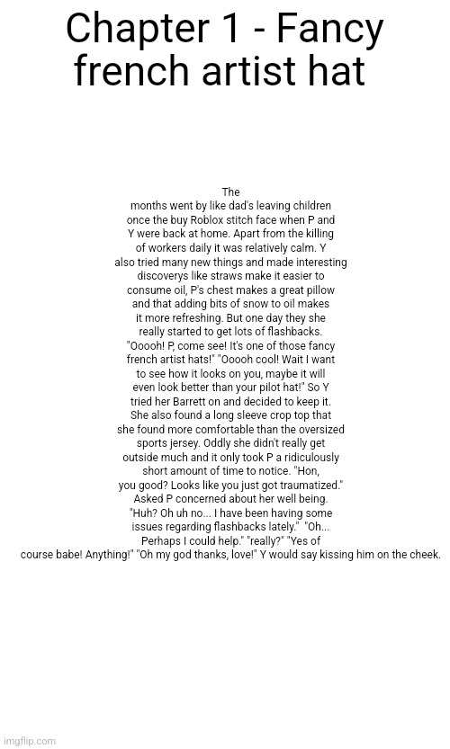 Chapter 1 - fancy french artist hat - DEFECTIVE chapter 1 | The months went by like dad's leaving children once the buy Roblox stitch face when P and Y were back at home. Apart from the killing of workers daily it was relatively calm. Y also tried many new things and made interesting discoverys like straws make it easier to consume oil, P's chest makes a great pillow and that adding bits of snow to oil makes it more refreshing. But one day they she really started to get lots of flashbacks. "Ooooh! P, come see! It's one of those fancy french artist hats!" "Ooooh cool! Wait I want to see how it looks on you, maybe it will even look better than your pilot hat!" So Y tried her Barrett on and decided to keep it. She also found a long sleeve crop top that she found more comfortable than the oversized sports jersey. Oddly she didn't really get outside much and it only took P a ridiculously short amount of time to notice. "Hon, you good? Looks like you just got traumatized." Asked P concerned about her well being. "Huh? Oh uh no... I have been having some issues regarding flashbacks lately."  "Oh... Perhaps I could help." "really?" "Yes of course babe! Anything!" "Oh my god thanks, love!" Y would say kissing him on the cheek. Chapter 1 - Fancy french artist hat | image tagged in lala note,i didnt read allat,but seems interesting | made w/ Imgflip meme maker