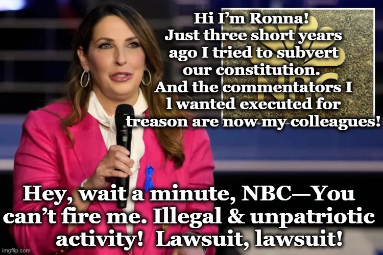 NBC & the GOP | Hi I’m Ronna!  Just three short years ago I tried to subvert our constitution.  And the commentators I l wanted executed for treason are now my colleagues! Hey, wait a minute, NBC—You can’t fire me. Illegal & unpatriotic     activity!  Lawsuit, lawsuit! | image tagged in nbc,gop,gop hypocrite,right wing,nevertrump,breaking news | made w/ Imgflip meme maker