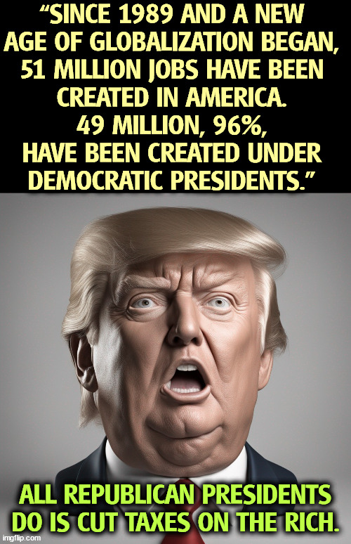 Democrats create jobs. Republicans talk big about jobs but they couldn't care less. | “SINCE 1989 AND A NEW 
AGE OF GLOBALIZATION BEGAN, 
51 MILLION JOBS HAVE BEEN 
CREATED IN AMERICA. 
49 MILLION, 96%, 
HAVE BEEN CREATED UNDER 
DEMOCRATIC PRESIDENTS.”; ALL REPUBLICAN PRESIDENTS DO IS CUT TAXES ON THE RICH. | image tagged in democrats,create,jobs,republicans,tax cuts for the rich | made w/ Imgflip meme maker