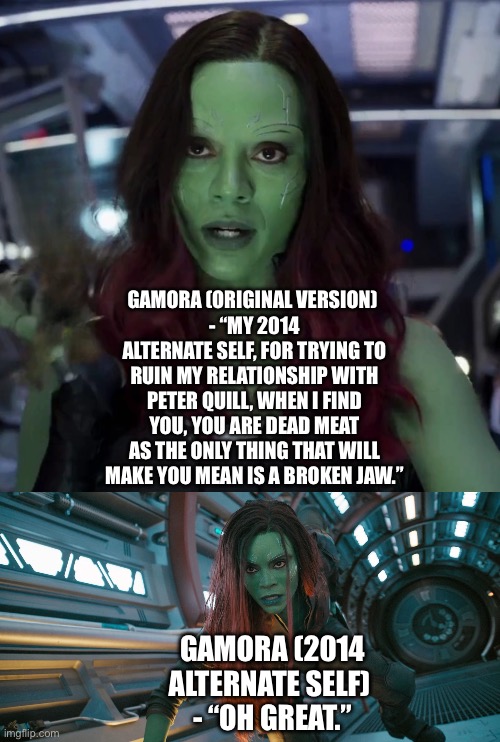Gamora (original version) confronts her 2014 alternate self for trying to ruin her relationship with Peter Quill | GAMORA (ORIGINAL VERSION) 
- “MY 2014 ALTERNATE SELF, FOR TRYING TO RUIN MY RELATIONSHIP WITH PETER QUILL, WHEN I FIND YOU, YOU ARE DEAD MEAT AS THE ONLY THING THAT WILL MAKE YOU MEAN IS A BROKEN JAW.”; GAMORA (2014 ALTERNATE SELF) 
- “OH GREAT.” | image tagged in funny memes,what if,marvel cinematic universe,guardians of the galaxy | made w/ Imgflip meme maker