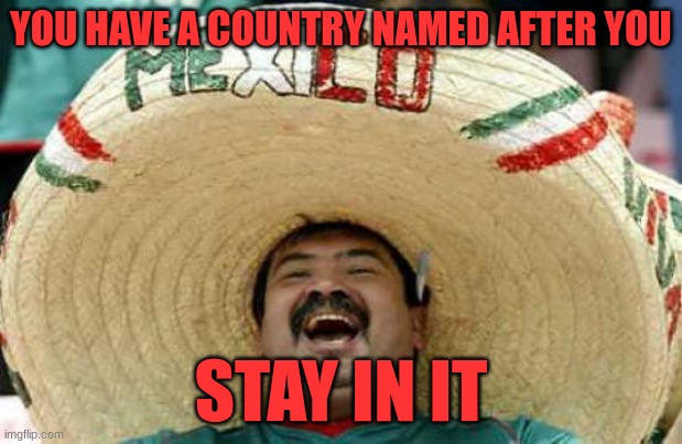 Mexico | YOU HAVE A COUNTRY NAMED AFTER YOU; STAY IN IT | image tagged in happy mexican,home | made w/ Imgflip meme maker