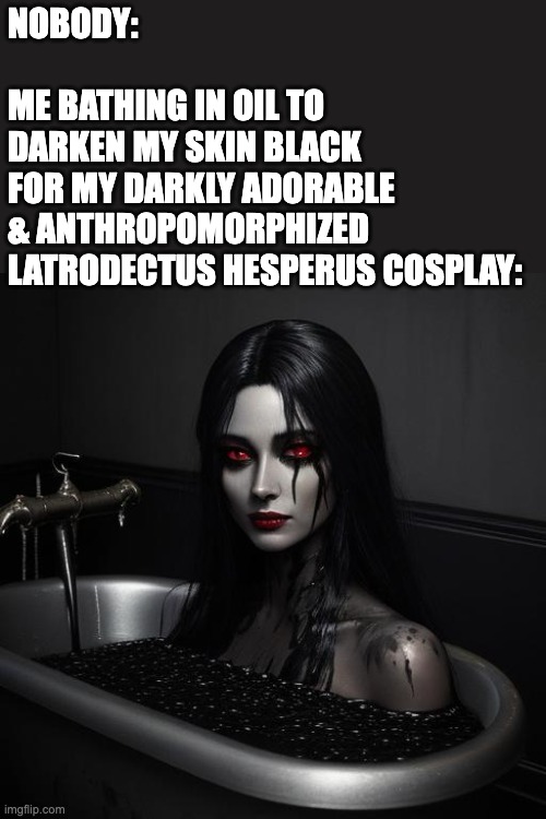 Cute cosplay idea for halloween 2024, I reckon | NOBODY:
 
ME BATHING IN OIL TO 
DARKEN MY SKIN BLACK 
FOR MY DARKLY ADORABLE 
& ANTHROPOMORPHIZED 
LATRODECTUS HESPERUS COSPLAY: | image tagged in latrodectus hesperus,cute,spider,cosplay,body paint,meme | made w/ Imgflip meme maker