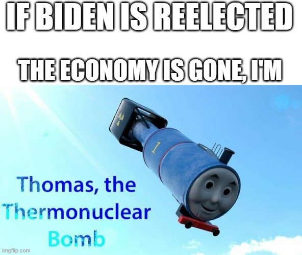 No title necessary... | IF BIDEN IS REELECTED; THE ECONOMY IS GONE, I'M | image tagged in thomas the thermonuclear bomb,biden,economy,dank memes | made w/ Imgflip meme maker
