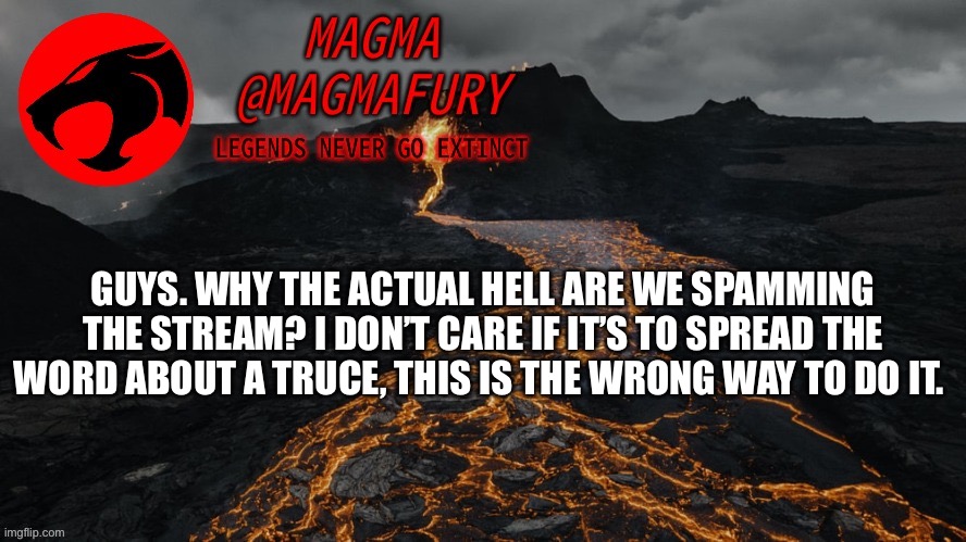 Everyone who has participated in the spam will receive 48 hour bans. I will not be arguing. | GUYS. WHY THE ACTUAL HELL ARE WE SPAMMING THE STREAM? I DON’T CARE IF IT’S TO SPREAD THE WORD ABOUT A TRUCE, THIS IS THE WRONG WAY TO DO IT. | image tagged in magma's announcement template 3 0 | made w/ Imgflip meme maker