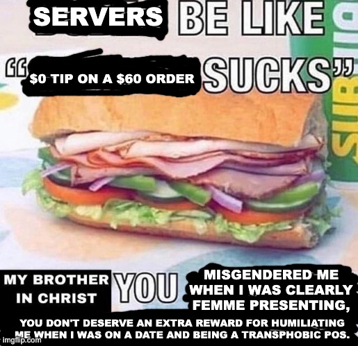 Brother in Christ Subway | SERVERS; $0 TIP ON A $60 ORDER; MISGENDERED ME WHEN I WAS CLEARLY FEMME PRESENTING, YOU DON'T DESERVE AN EXTRA REWARD FOR HUMILIATING ME WHEN I WAS ON A DATE AND BEING A TRANSPHOBIC POS. | image tagged in brother in christ subway,misgendering,funny,food,service,date night | made w/ Imgflip meme maker