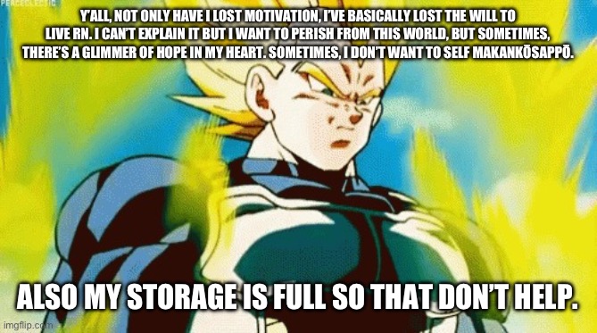 Mad Vegeta | Y’ALL, NOT ONLY HAVE I LOST MOTIVATION, I’VE BASICALLY LOST THE WILL TO LIVE RN. I CAN’T EXPLAIN IT BUT I WANT TO PERISH FROM THIS WORLD, BUT SOMETIMES, THERE’S A GLIMMER OF HOPE IN MY HEART. SOMETIMES, I DON’T WANT TO SELF MAKANKŌSAPPŌ. ALSO MY STORAGE IS FULL SO THAT DON’T HELP. | image tagged in mad vegeta | made w/ Imgflip meme maker