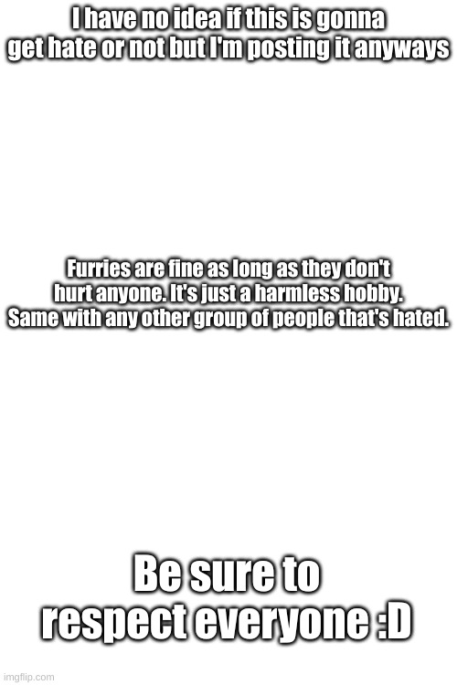 Please just stop the hate to them :( | I have no idea if this is gonna get hate or not but I'm posting it anyways; Furries are fine as long as they don't hurt anyone. It's just a harmless hobby. Same with any other group of people that's hated. Be sure to respect everyone :D | image tagged in tag that is needed | made w/ Imgflip meme maker
