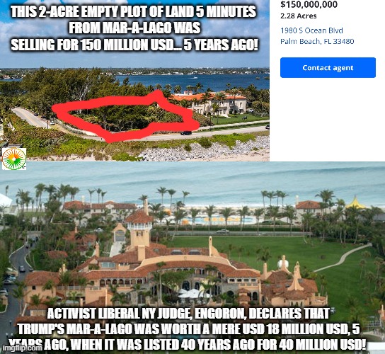 politics | THIS 2-ACRE EMPTY PLOT OF LAND 5 MINUTES 
FROM MAR-A-LAGO WAS SELLING FOR 150 MILLION USD... 5 YEARS AGO! ACTIVIST LIBERAL NY JUDGE, ENGORON, DECLARES THAT TRUMP'S MAR-A-LAGO WAS WORTH A MERE USD 18 MILLION USD, 5 YEARS AGO, WHEN IT WAS LISTED 40 YEARS AGO FOR 40 MILLION USD! | image tagged in political meme | made w/ Imgflip meme maker