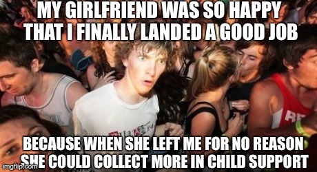 Sudden Clarity Clarence Meme | MY GIRLFRIEND WAS SO HAPPY THAT I FINALLY LANDED A GOOD JOB BECAUSE WHEN SHE LEFT ME FOR NO REASON SHE COULD COLLECT MORE IN CHILD SUPPORT | image tagged in memes,sudden clarity clarence,AdviceAnimals | made w/ Imgflip meme maker