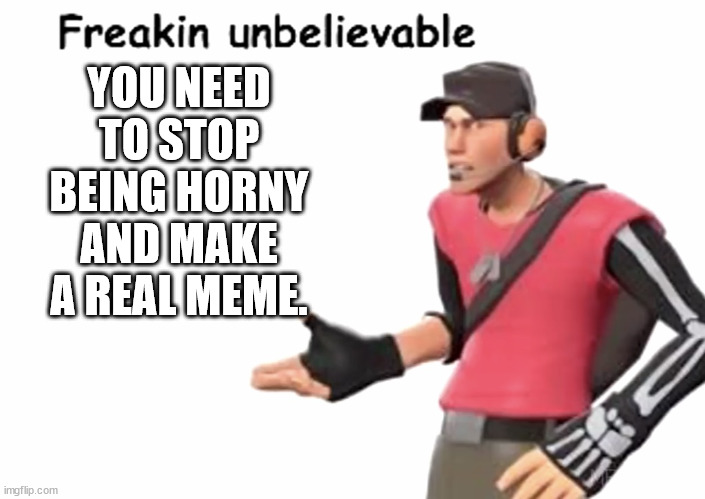 Freakin’ unbelievable | YOU NEED TO STOP BEING HORNY AND MAKE A REAL MEME. | image tagged in freakin unbelievable | made w/ Imgflip meme maker