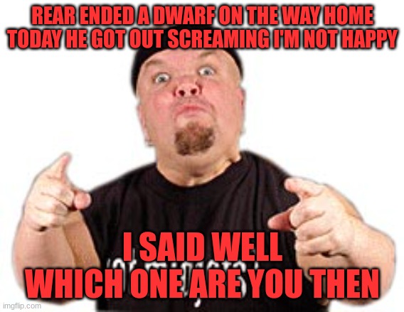 Dwarf | REAR ENDED A DWARF ON THE WAY HOME TODAY HE GOT OUT SCREAMING I'M NOT HAPPY; I SAID WELL WHICH ONE ARE YOU THEN | image tagged in midget got midget | made w/ Imgflip meme maker