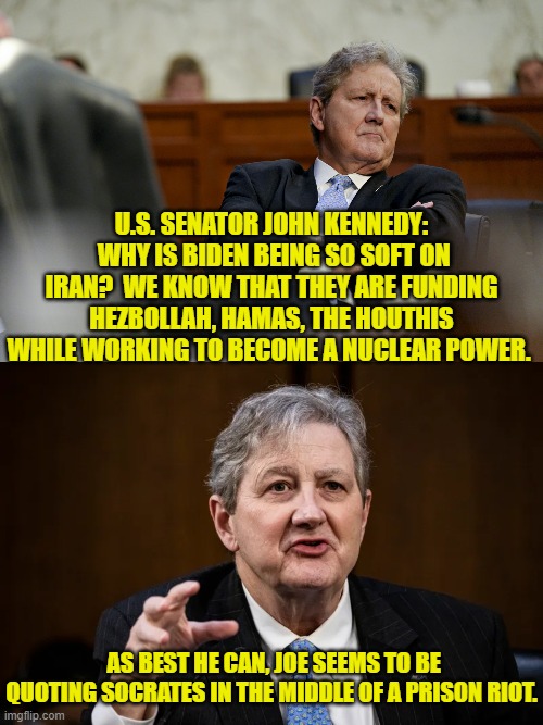 Questions that -- apparently -- Dem Party voters are inherently incapable of asking themselves. | U.S. SENATOR JOHN KENNEDY:  WHY IS BIDEN BEING SO SOFT ON IRAN?  WE KNOW THAT THEY ARE FUNDING HEZBOLLAH, HAMAS, THE HOUTHIS WHILE WORKING TO BECOME A NUCLEAR POWER. AS BEST HE CAN, JOE SEEMS TO BE QUOTING SOCRATES IN THE MIDDLE OF A PRISON RIOT. | image tagged in yep | made w/ Imgflip meme maker