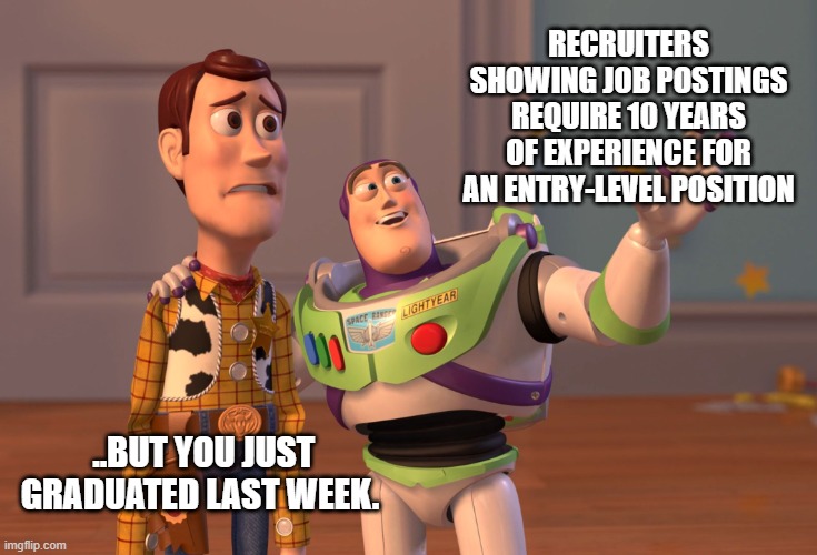 X, X Everywhere Meme | RECRUITERS SHOWING JOB POSTINGS REQUIRE 10 YEARS OF EXPERIENCE FOR AN ENTRY-LEVEL POSITION; ..BUT YOU JUST GRADUATED LAST WEEK. | image tagged in memes,x x everywhere | made w/ Imgflip meme maker
