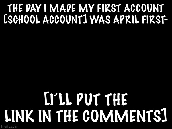 THE DAY I MADE MY FIRST ACCOUNT [SCHOOL ACCOUNT] WAS APRIL FIRST-; [I’LL PUT THE LINK IN THE COMMENTS] | made w/ Imgflip meme maker