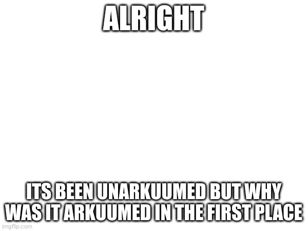 ALRIGHT; ITS BEEN UNARKUUMED BUT WHY WAS IT ARKUUMED IN THE FIRST PLACE | made w/ Imgflip meme maker