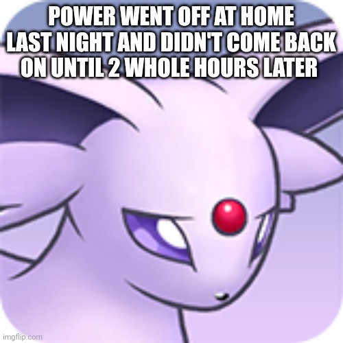 :'{ | POWER WENT OFF AT HOME LAST NIGHT AND DIDN'T COME BACK ON UNTIL 2 WHOLE HOURS LATER | image tagged in sad espeon | made w/ Imgflip meme maker