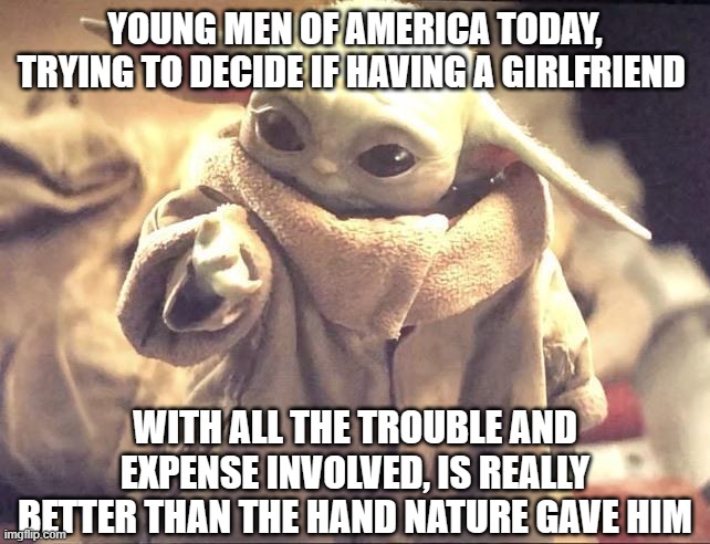 The Age-Old Dilemma | YOUNG MEN OF AMERICA TODAY, TRYING TO DECIDE IF HAVING A GIRLFRIEND; WITH ALL THE TROUBLE AND EXPENSE INVOLVED, IS REALLY BETTER THAN THE HAND NATURE GAVE HIM | image tagged in baby yoda looking at his hand | made w/ Imgflip meme maker