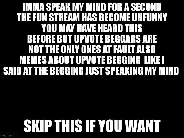 ... | IMMA SPEAK MY MIND FOR A SECOND
THE FUN STREAM HAS BECOME UNFUNNY
YOU MAY HAVE HEARD THIS BEFORE BUT UPVOTE BEGGARS ARE
NOT THE ONLY ONES AT FAULT ALSO MEMES ABOUT UPVOTE BEGGING  LIKE I SAID AT THE BEGGING JUST SPEAKING MY MIND; SKIP THIS IF YOU WANT | image tagged in not a meme | made w/ Imgflip meme maker