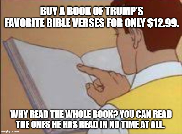 Trump Bible | BUY A BOOK OF TRUMP'S 
FAVORITE BIBLE VERSES FOR ONLY $12.99. WHY READ THE WHOLE BOOK? YOU CAN READ THE ONES HE HAS READ IN NO TIME AT ALL. | image tagged in trump,bible | made w/ Imgflip meme maker