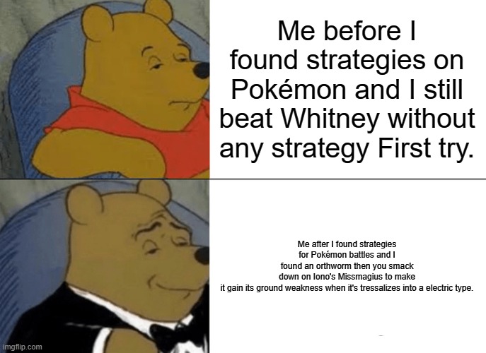 Heh. ? | Me before I found strategies on Pokémon and I still beat Whitney without any strategy First try. Me after I found strategies for Pokémon battles and I found an orthworm then you smack down on Iono's Missmagius to make it gain its ground weakness when it's tressalizes into a electric type. | image tagged in memes,tuxedo winnie the pooh | made w/ Imgflip meme maker