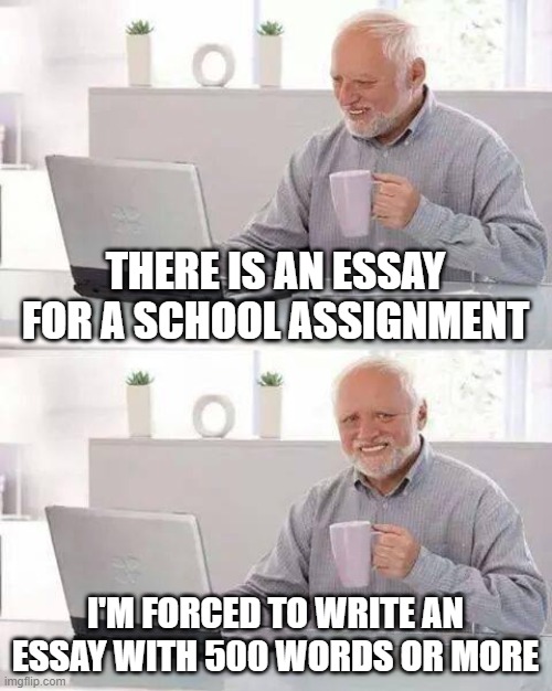 i hate having to write school essays period | THERE IS AN ESSAY FOR A SCHOOL ASSIGNMENT; I'M FORCED TO WRITE AN ESSAY WITH 500 WORDS OR MORE | image tagged in memes,hide the pain harold,school sucks,school essay | made w/ Imgflip meme maker
