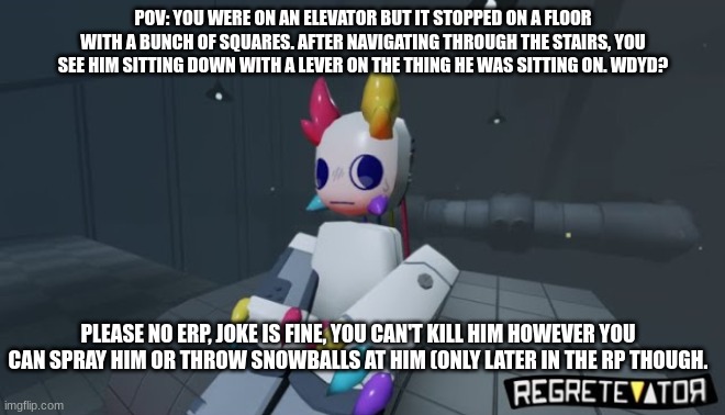 Regretevator RP! (I do not own this character btw.) | POV: YOU WERE ON AN ELEVATOR BUT IT STOPPED ON A FLOOR WITH A BUNCH OF SQUARES. AFTER NAVIGATING THROUGH THE STAIRS, YOU SEE HIM SITTING DOWN WITH A LEVER ON THE THING HE WAS SITTING ON. WDYD? PLEASE NO ERP, JOKE IS FINE, YOU CAN'T KILL HIM HOWEVER YOU CAN SPRAY HIM OR THROW SNOWBALLS AT HIM (ONLY LATER IN THE RP THOUGH. | made w/ Imgflip meme maker